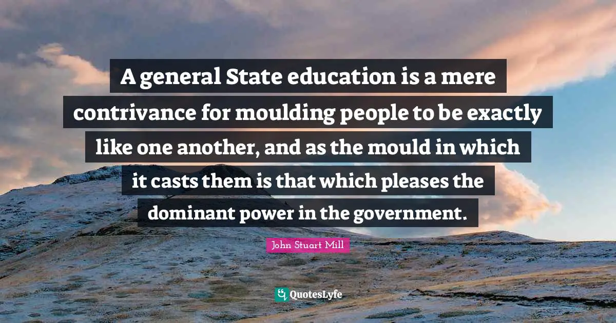 A general State education is a mere contrivance for moulding people to be exactly like one another, and as the mould in which it casts them is that which pleases the dominant power in the government.