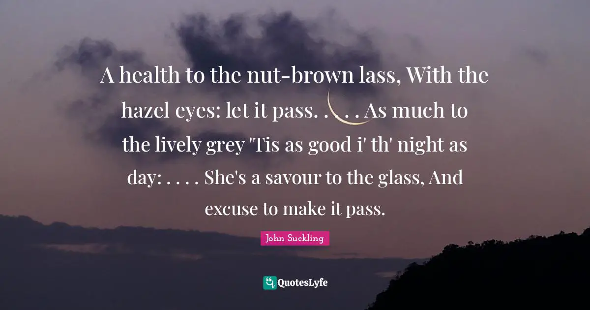 John Suckling Quotes: "A health to the nut-brown lass, With the hazel eyes: let it pass. . . . . As much to the lively grey 'Tis as good i' th' night as day: . . . . She's a savour to the glass, And excuse to make it pass."