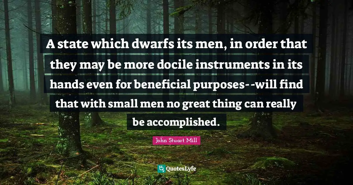Instruments Quotes: "A state which dwarfs its men, in order that they may be more docile instruments in its hands even for beneficial purposes--will find that with small men no great thing can really be accomplished."