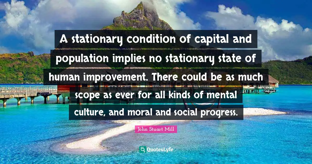 A stationary condition of capital and population implies no stationary state of human improvement. There could be as much scope as ever for all kinds of mental culture, and moral and social progress.
