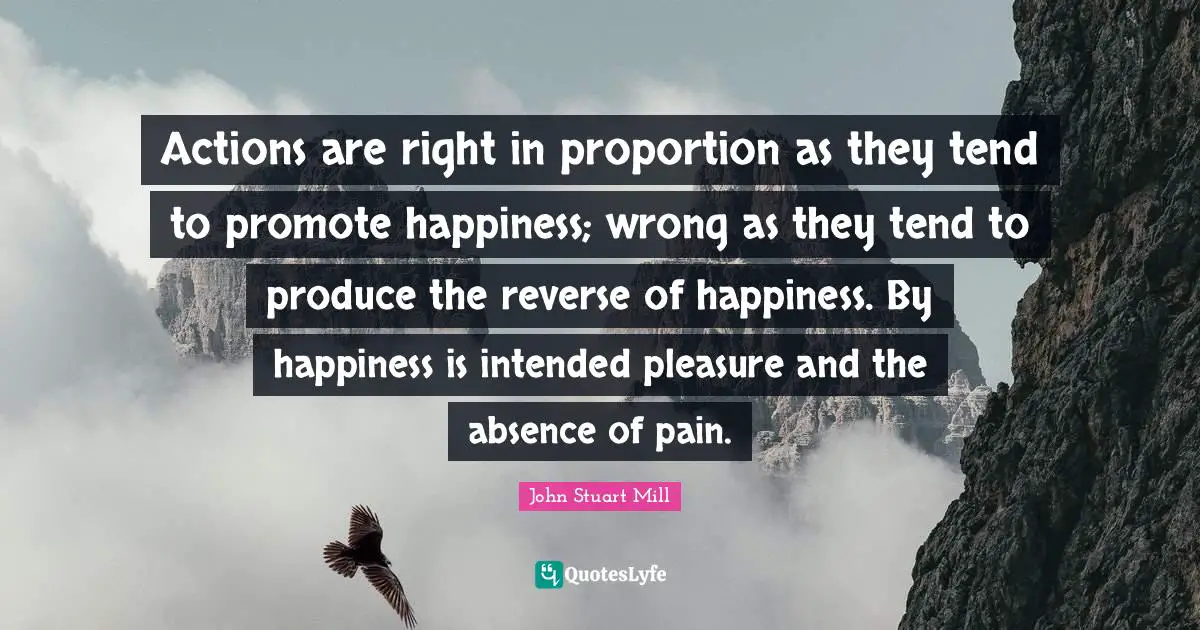 Actions are right in proportion as they tend to promote happiness; wrong as they tend to produce the reverse of happiness. By happiness is intended pleasure and the absence of pain.