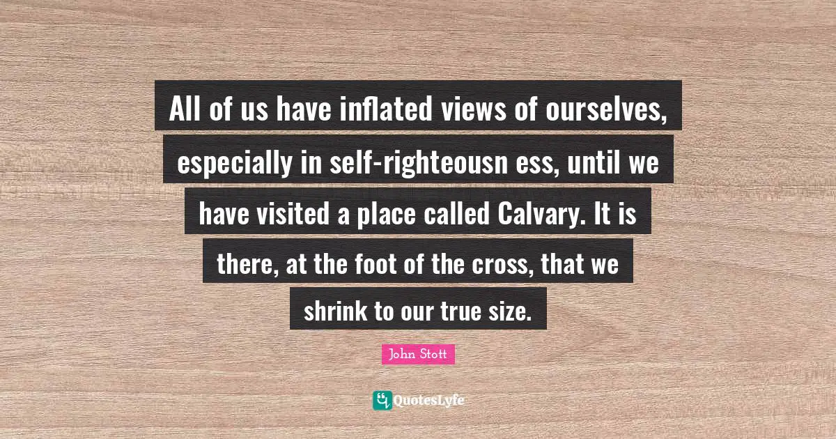 John Stott Quotes: "All of us have inflated views of ourselves, especially in self-righteousn ess, until we have visited a place called Calvary. It is there, at the foot of the cross, that we shrink to our true size."