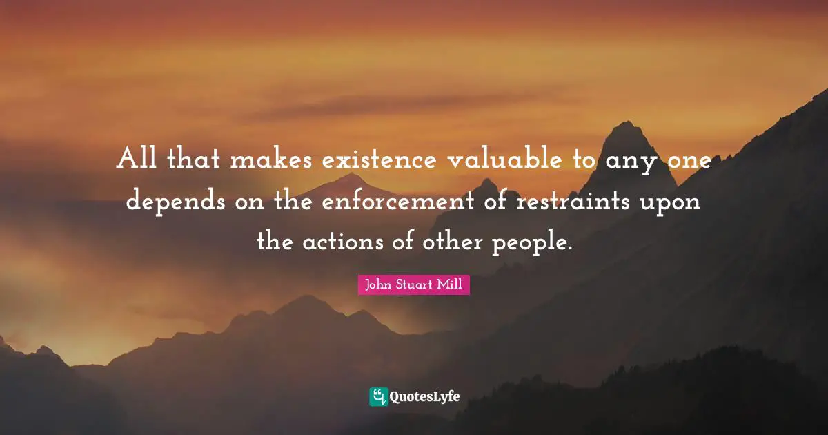 All that makes existence valuable to any one depends on the enforcement of restraints upon the actions of other people.