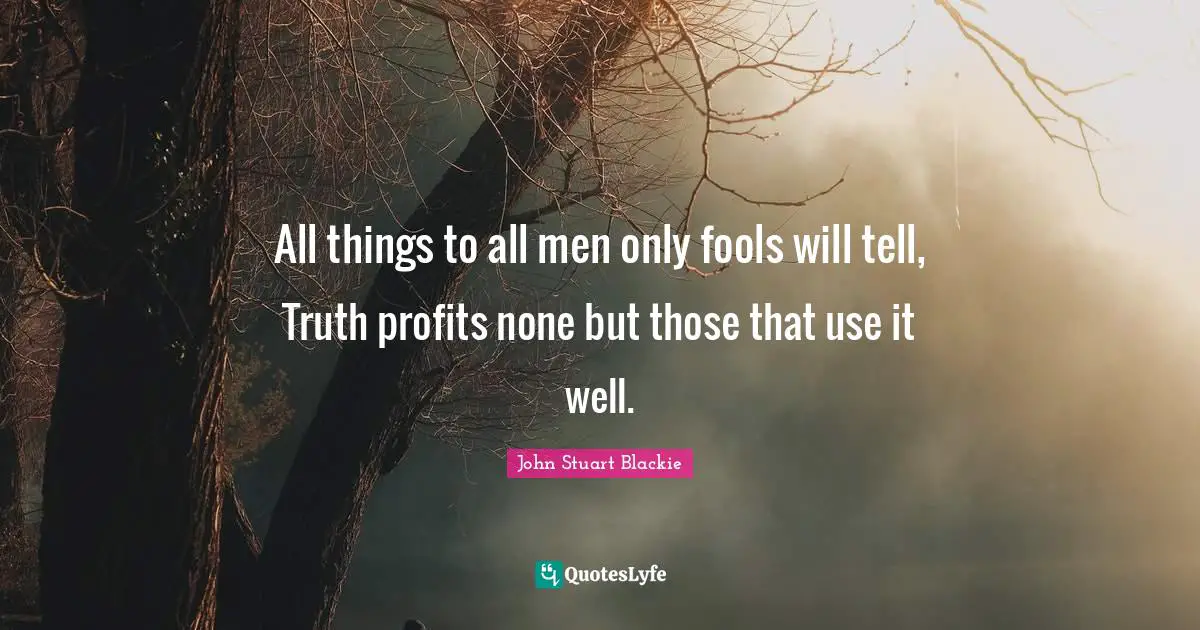 All things to all men only fools will tell, Truth profits none but those that use it well.