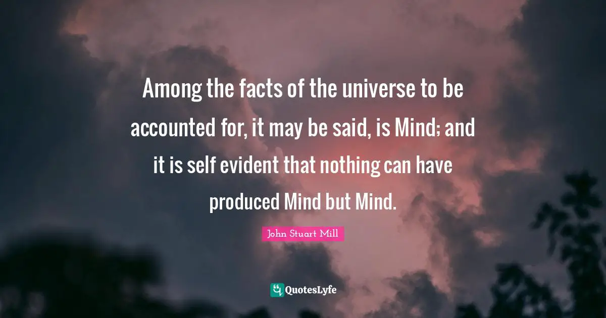 Among the facts of the universe to be accounted for, it may be said, is Mind; and it is self evident that nothing can have produced Mind but Mind.