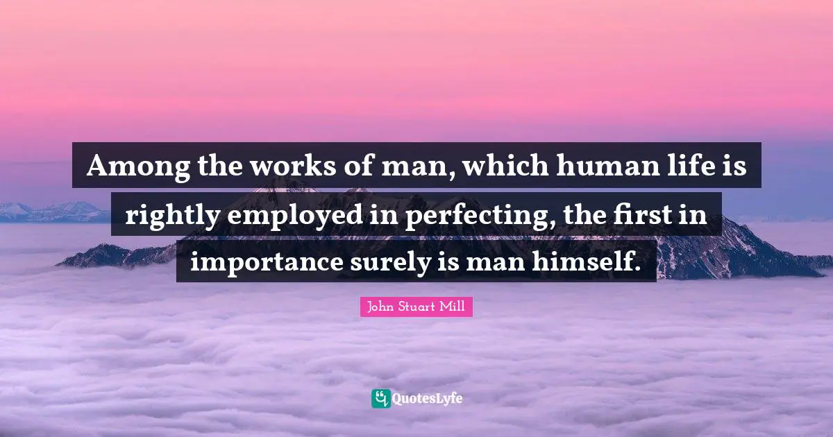 Among the works of man, which human life is rightly employed in perfecting, the first in importance surely is man himself.