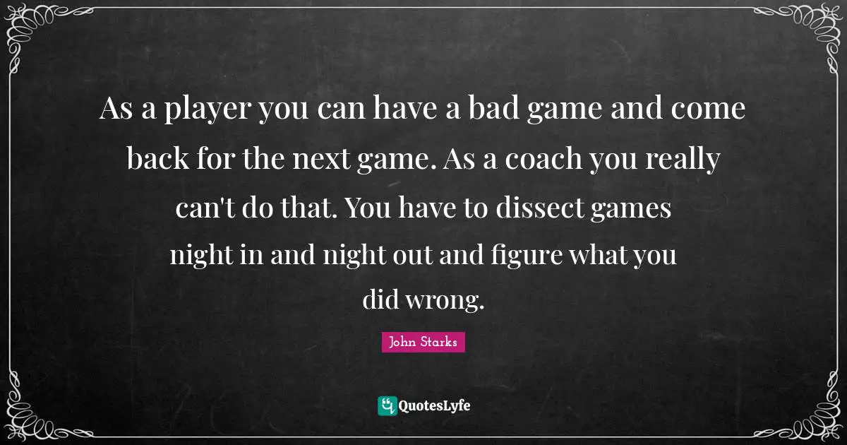 As a player you can have a bad game and come back for the next game. As a coach you really can't do that. You have to dissect games night in and night out and figure what you did wrong.