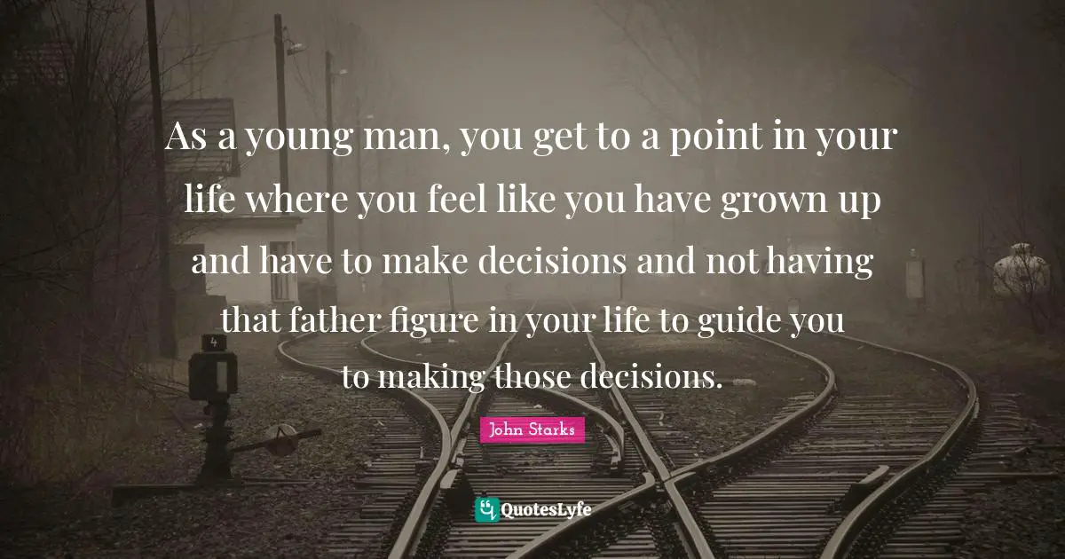 As a young man, you get to a point in your life where you feel like you have grown up and have to make decisions and not having that father figure in your life to guide you to making those decisions.