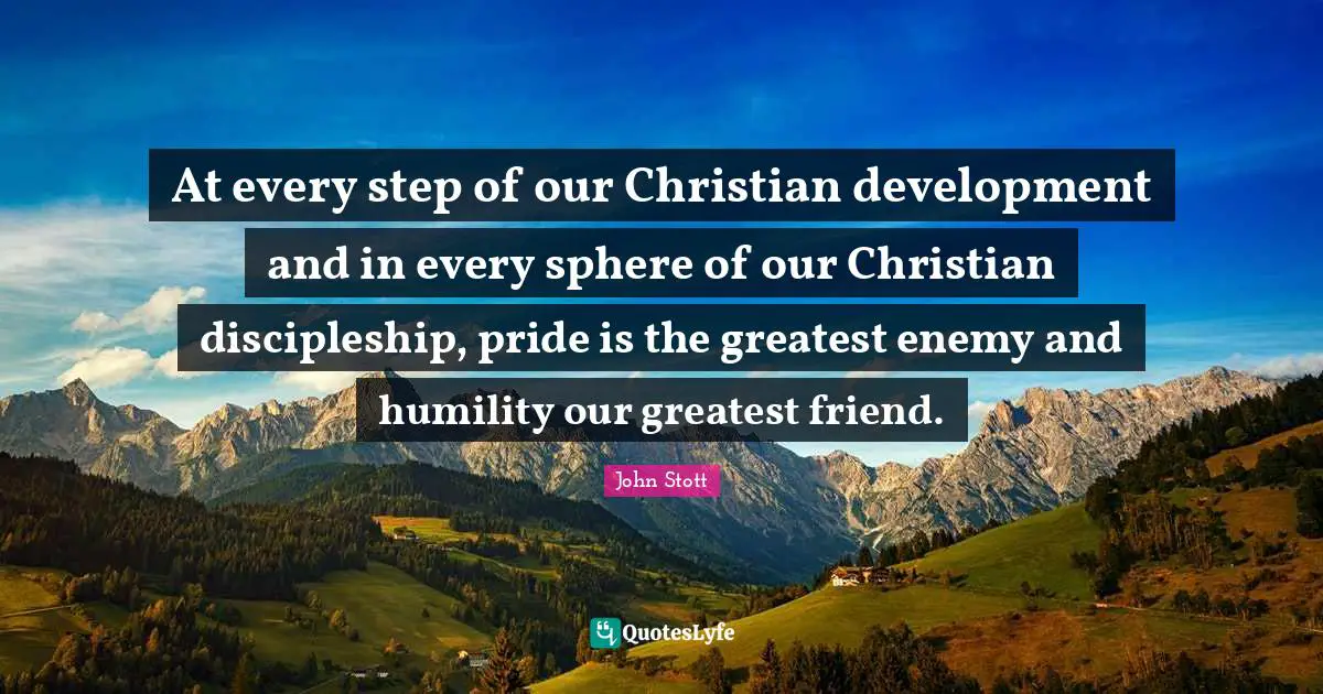 John Stott Quotes: "At every step of our Christian development and in every sphere of our Christian discipleship, pride is the greatest enemy and humility our greatest friend."