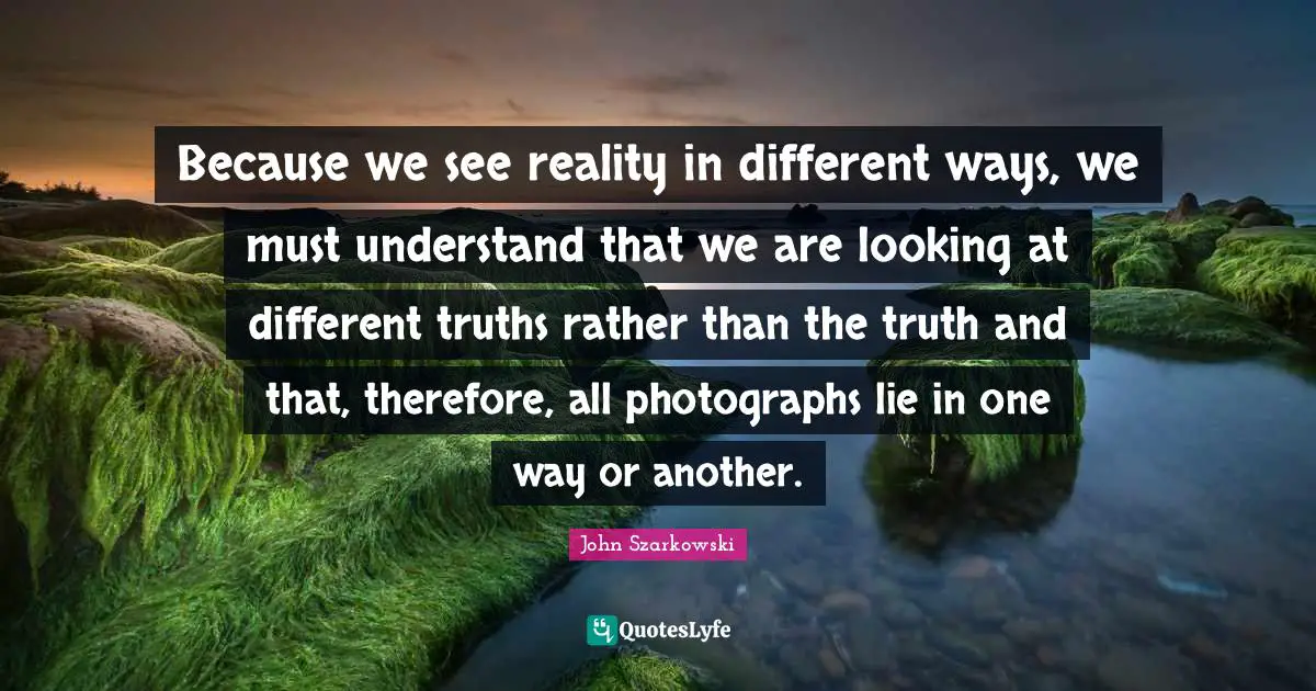 Because we see reality in different ways, we must understand that we are looking at different truths rather than the truth and that, therefore, all photographs lie in one way or another.