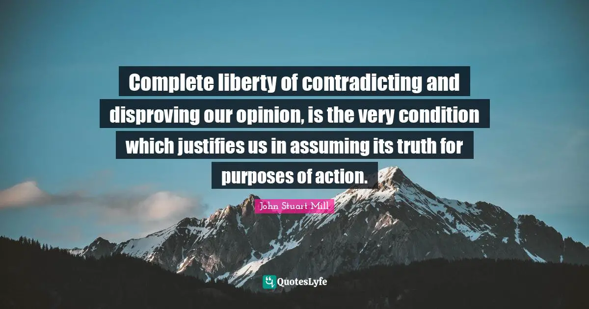 Complete liberty of contradicting and disproving our opinion, is the very condition which justifies us in assuming its truth for purposes of action.