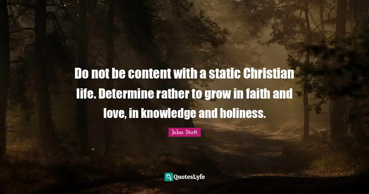 John Stott Quotes: "Do not be content with a static Christian life. Determine rather to grow in faith and love, in knowledge and holiness."