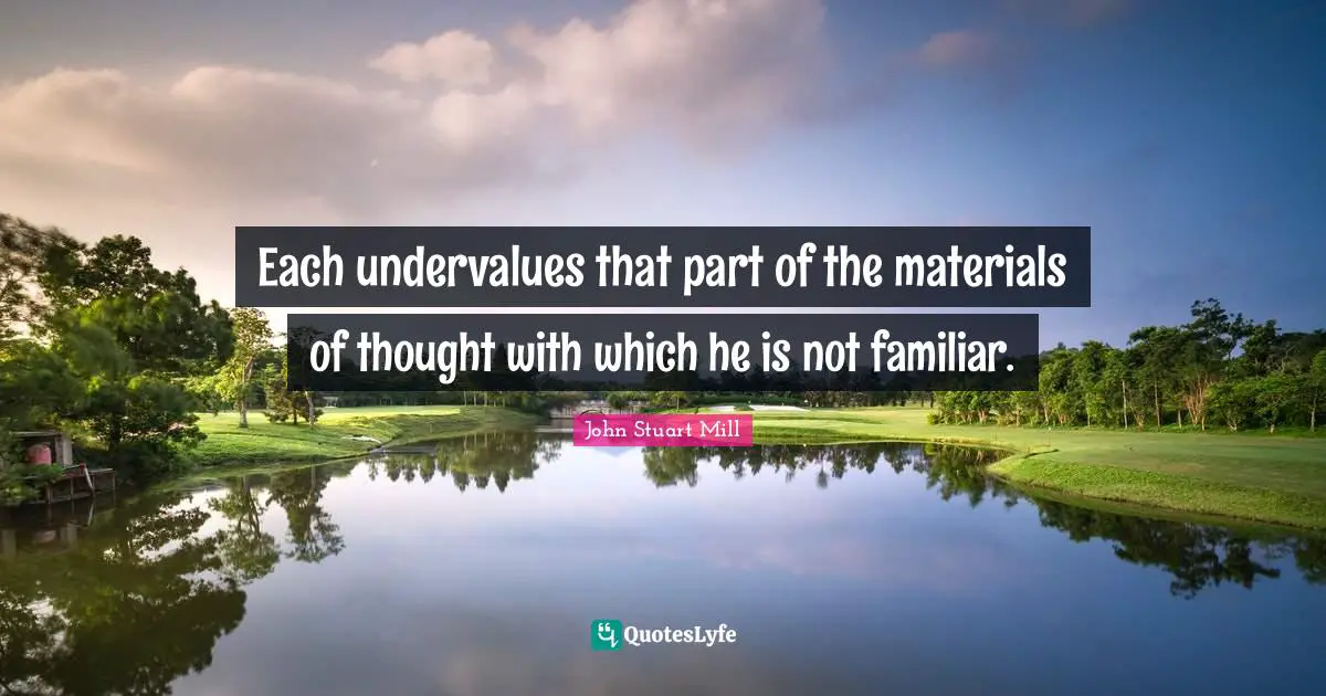 Each undervalues that part of the materials of thought with which he is not familiar.