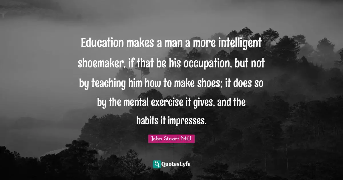 Education makes a man a more intelligent shoemaker, if that be his occupation, but not by teaching him how to make shoes; it does so by the mental exercise it gives, and the habits it impresses.