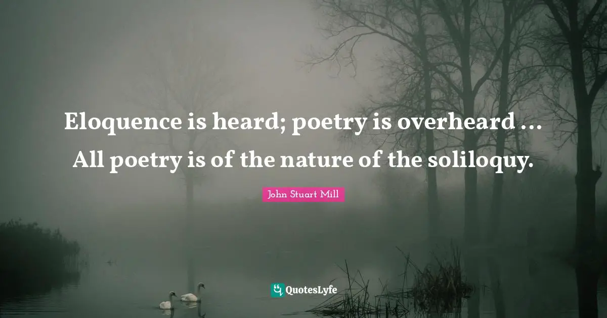 Eloquence is heard; poetry is overheard ... All poetry is of the nature of the soliloquy.
