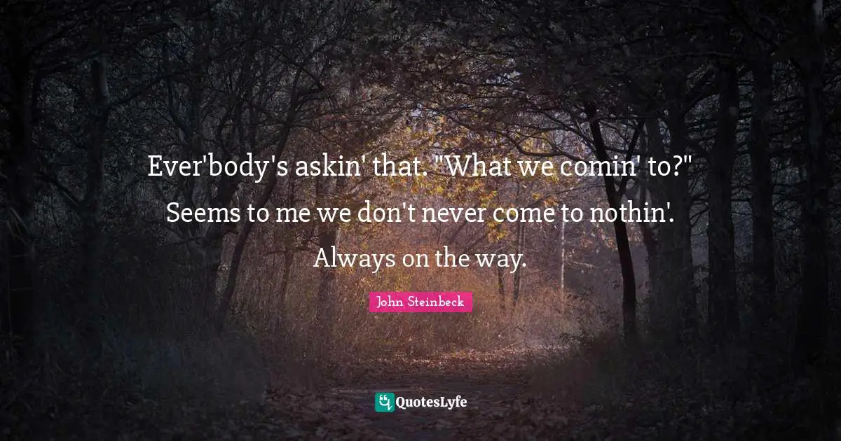 Ever'body's askin' that. "What we comin' to?" Seems to me we don't never come to nothin'. Always on the way.