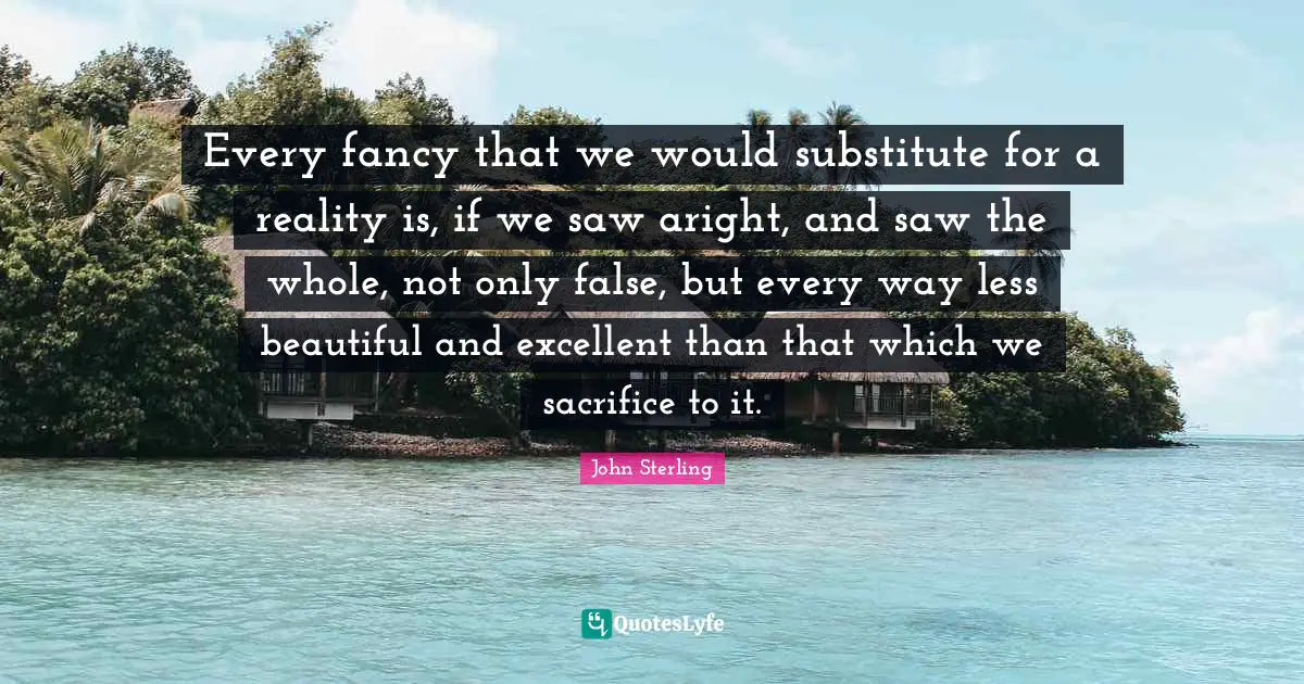 Every fancy that we would substitute for a reality is, if we saw aright, and saw the whole, not only false, but every way less beautiful and excellent than that which we sacrifice to it.