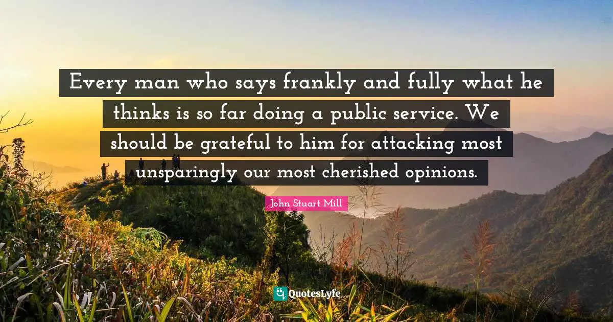 Every man who says frankly and fully what he thinks is so far doing a public service. We should be grateful to him for attacking most unsparingly our most cherished opinions.