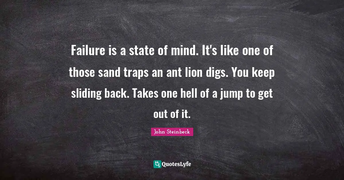 Failure is a state of mind. It's like one of those sand traps an ant lion digs. You keep sliding back. Takes one hell of a jump to get out of it.