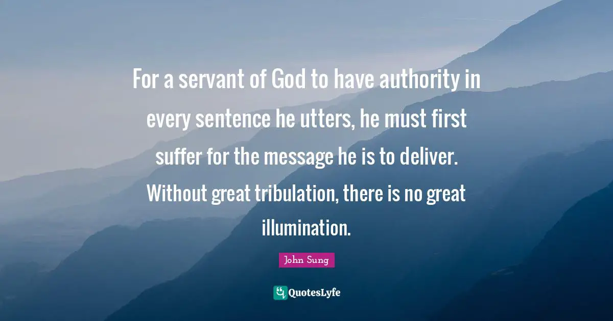 For a servant of God to have authority in every sentence he utters, he must first suffer for the message he is to deliver. Without great tribulation, there is no great illumination.