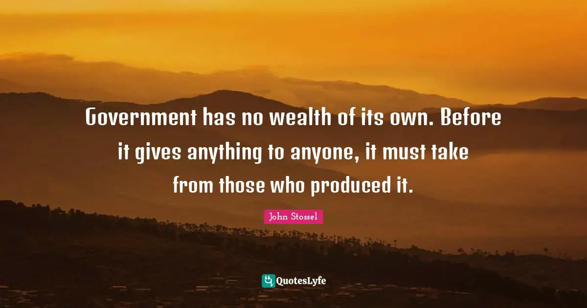 Government has no wealth of its own. Before it gives anything to anyone, it must take from those who produced it.