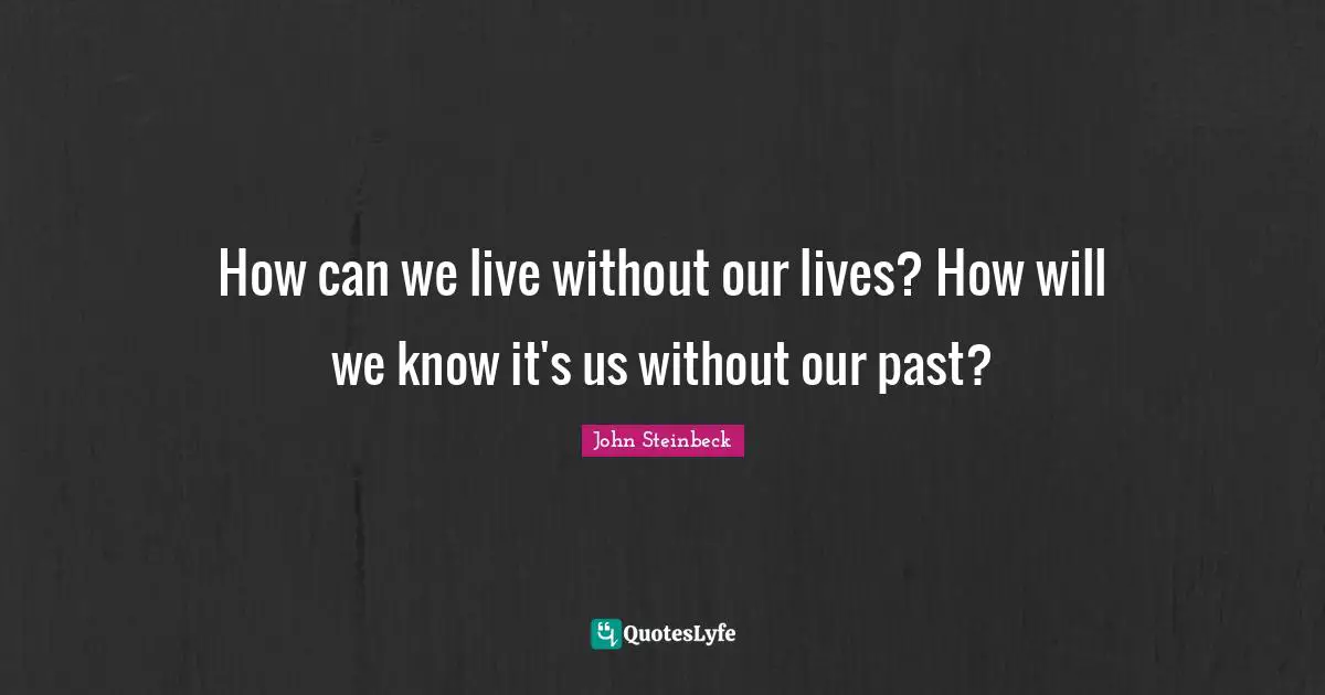 How can we live without our lives? How will we know it's us without our past?