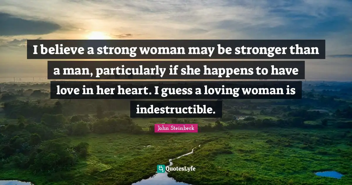 John Steinbeck Quotes: "I believe a strong woman may be stronger than a man, particularly if she happens to have love in her heart. I guess a loving woman is indestructible."