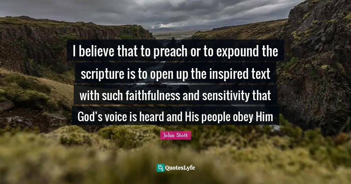 John Stott Quotes: "I believe that to preach or to expound the scripture is to open up the inspired text with such faithfulness and sensitivity that God’s voice is heard and His people obey Him"