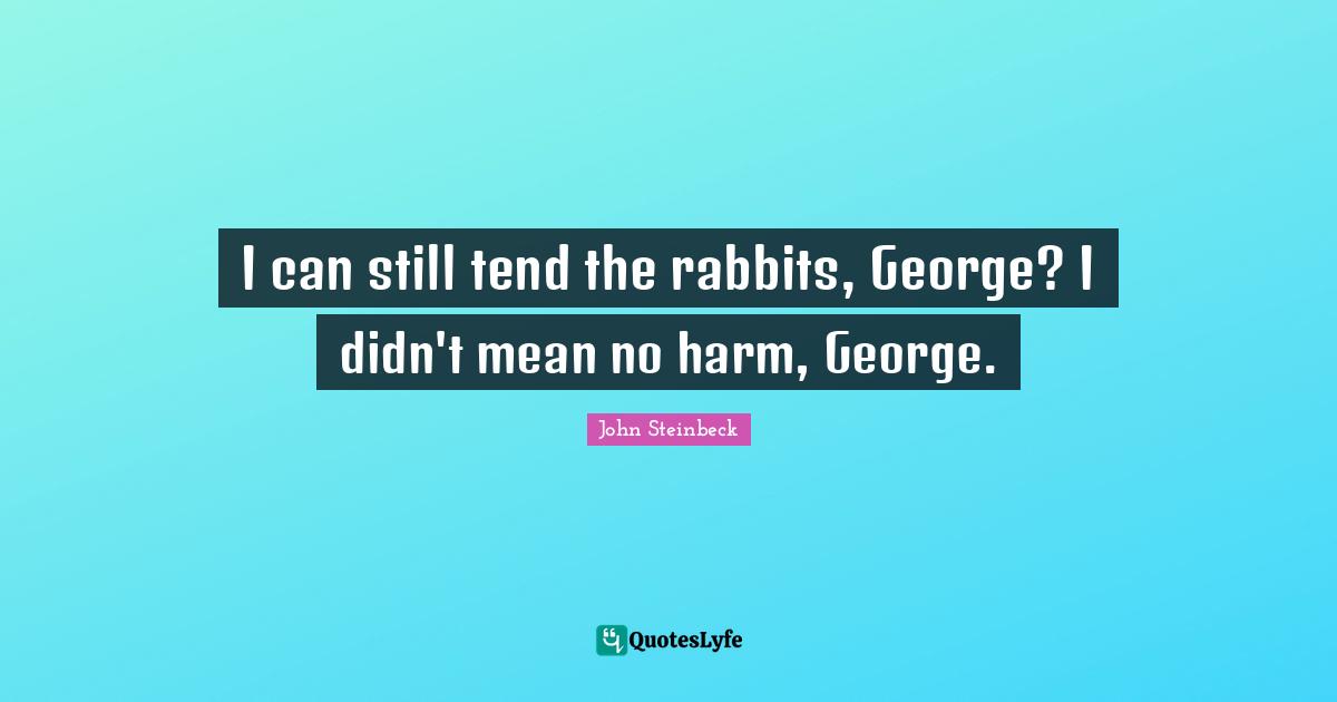 I can still tend the rabbits, George? I didn't mean no harm, George.