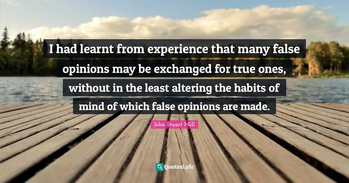 I had learnt from experience that many false opinions may be exchanged for true ones, without in the least altering the habits of mind of which false opinions are made.