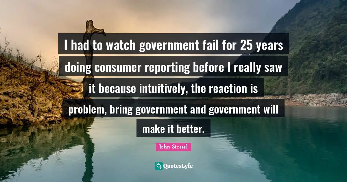 I had to watch government fail for 25 years doing consumer reporting before I really saw it because intuitively, the reaction is problem, bring government and government will make it better.