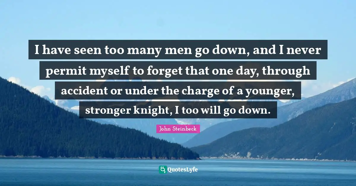 I have seen too many men go down, and I never permit myself to forget that one day, through accident or under the charge of a younger, stronger knight, I too will go down.