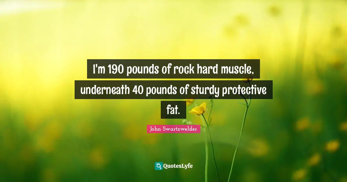 I'm 190 pounds of rock hard muscle, underneath 40 pounds of sturdy protective fat.