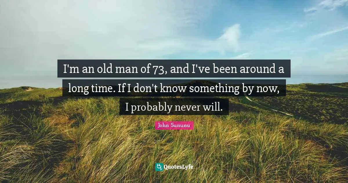 I'm an old man of 73, and I've been around a long time. If I don't know something by now, I probably never will.