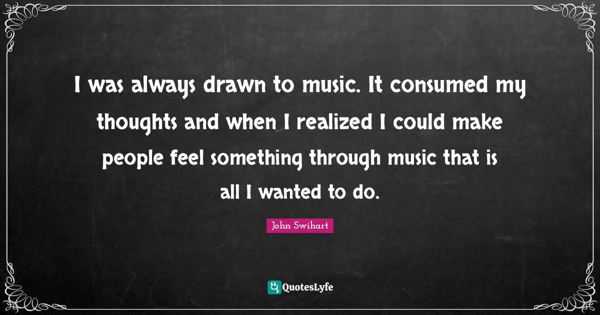 I was always drawn to music. It consumed my thoughts and when I realized I could make people feel something through music that is all I wanted to do.