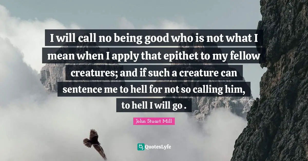 I will call no being good who is not what I mean when I apply that epithet to my fellow creatures; and if such a creature can sentence me to hell for not so calling him, to hell I will go .