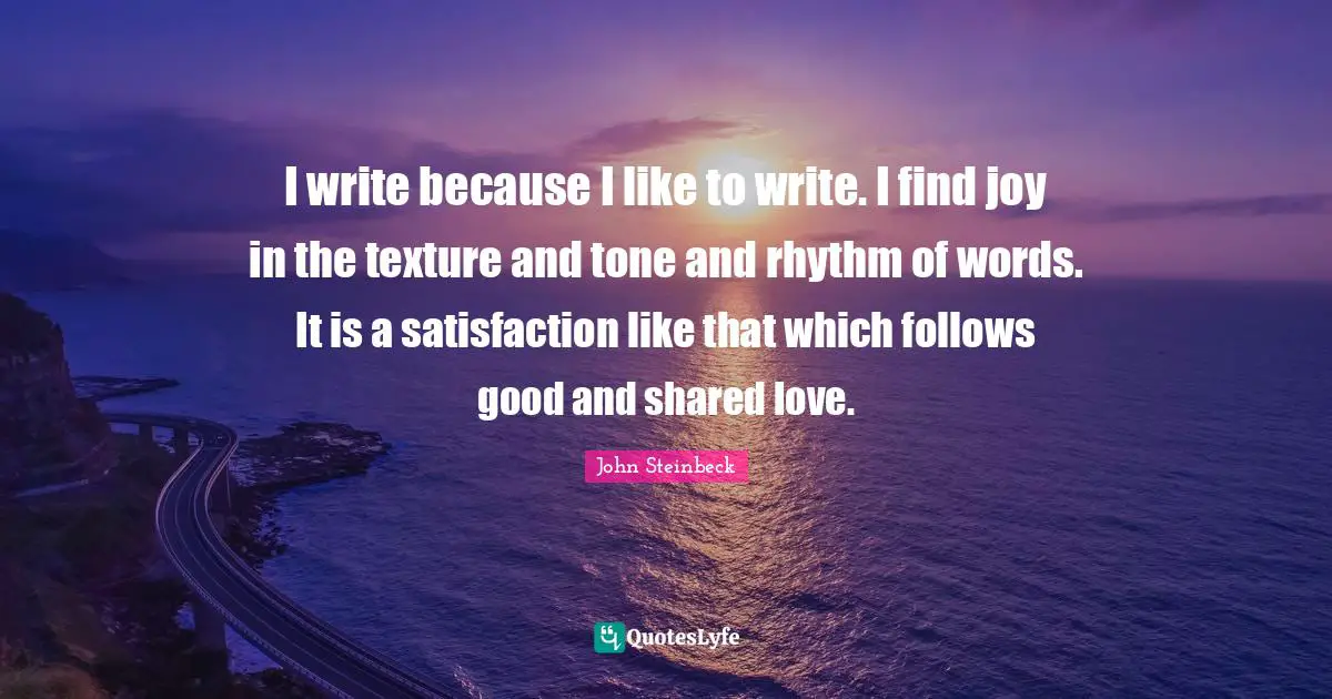 I write because I like to write. I find joy in the texture and tone and rhythm of words. It is a satisfaction like that which follows good and shared love.