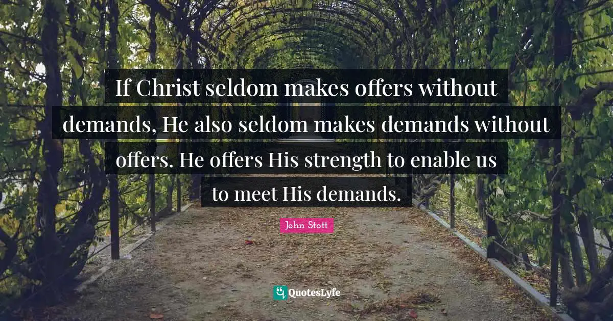 John Stott Quotes: "If Christ seldom makes offers without demands, He also seldom makes demands without offers. He offers His strength to enable us to meet His demands."