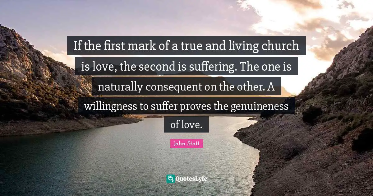 John Stott Quotes: "If the first mark of a true and living church is love, the second is suffering. The one is naturally consequent on the other. A willingness to suffer proves the genuineness of love."