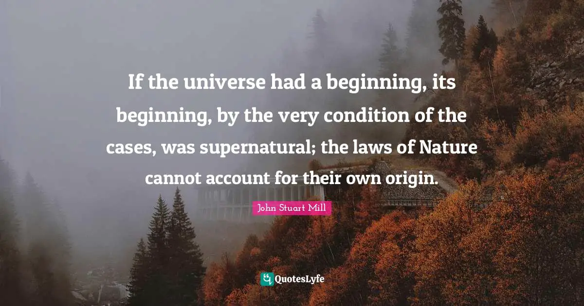 If the universe had a beginning, its beginning, by the very condition of the cases, was supernatural; the laws of Nature cannot account for their own origin.