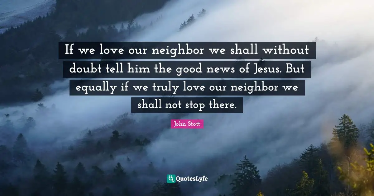 John Stott Quotes: "If we love our neighbor we shall without doubt tell him the good news of Jesus. But equally if we truly love our neighbor we shall not stop there."