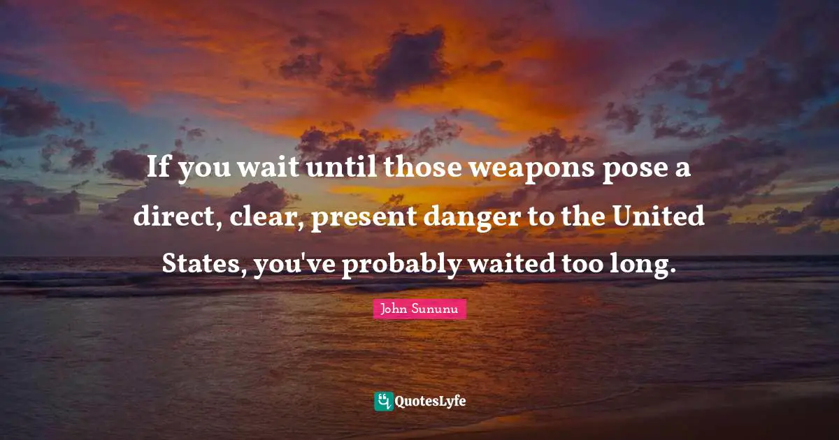 If you wait until those weapons pose a direct, clear, present danger to the United States, you've probably waited too long.