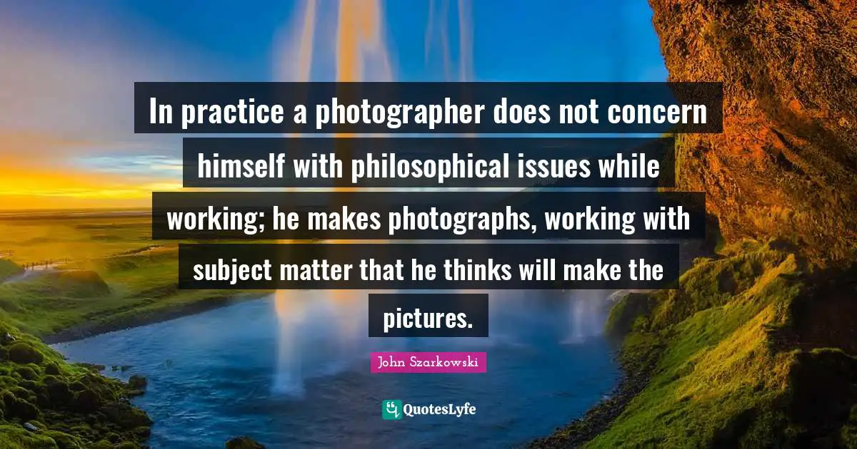 In practice a photographer does not concern himself with philosophical issues while working; he makes photographs, working with subject matter that he thinks will make the pictures.