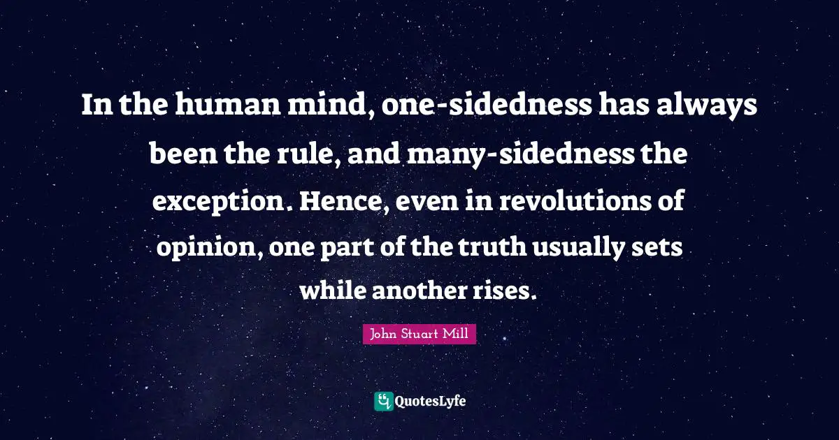 In the human mind, one-sidedness has always been the rule, and many-sidedness the exception. Hence, even in revolutions of opinion, one part of the truth usually sets while another rises.