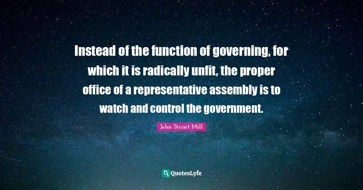 Instead of the function of governing, for which it is radically unfit, the proper office of a representative assembly is to watch and control the government.