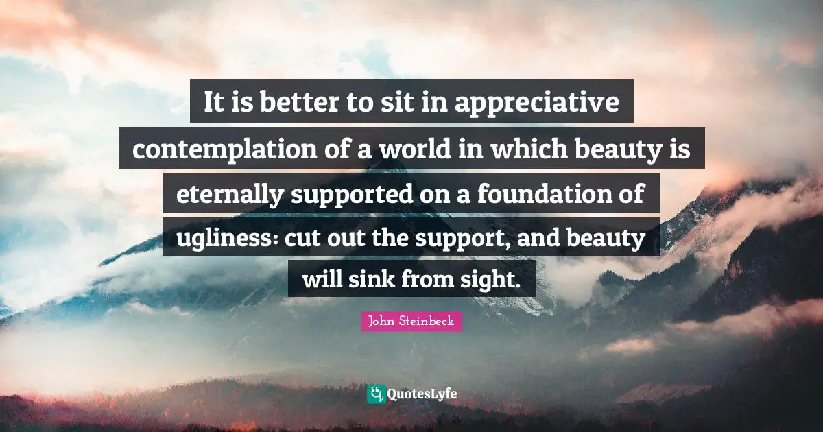 It is better to sit in appreciative contemplation of a world in which beauty is eternally supported on a foundation of ugliness: cut out the support, and beauty will sink from sight.