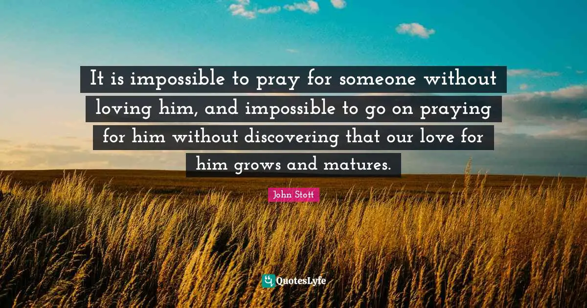 John Stott Quotes: "It is impossible to pray for someone without loving him, and impossible to go on praying for him without discovering that our love for him grows and matures."