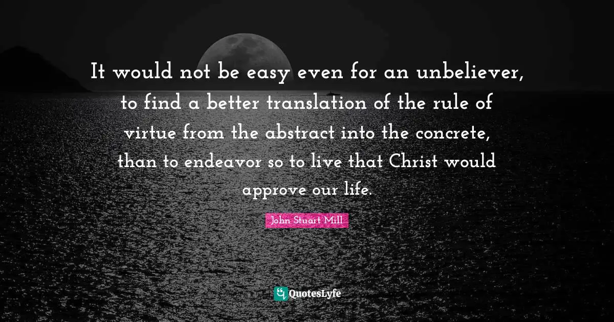 It would not be easy even for an unbeliever, to find a better translation of the rule of virtue from the abstract into the concrete, than to endeavor so to live that Christ would approve our life.