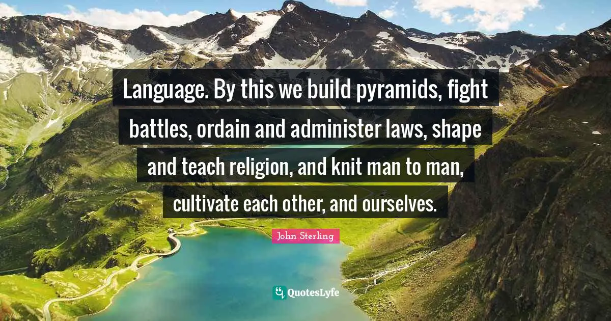 Language. By this we build pyramids, fight battles, ordain and administer laws, shape and teach religion, and knit man to man, cultivate each other, and ourselves.