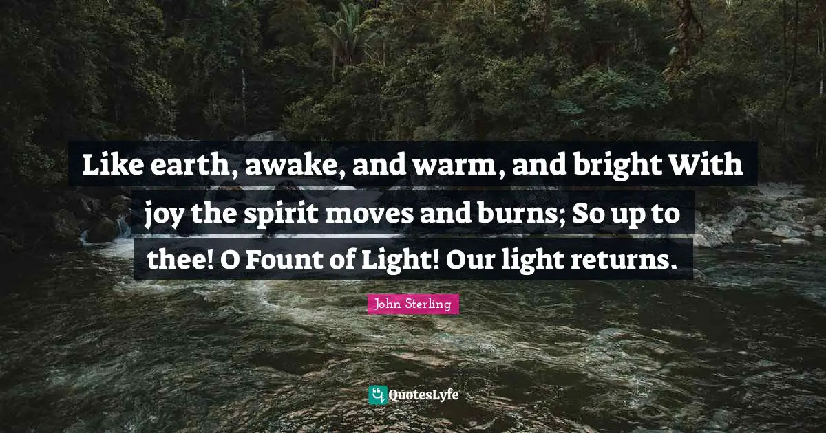 Like earth, awake, and warm, and bright With joy the spirit moves and burns; So up to thee! O Fount of Light! Our light returns.